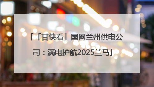 「甘快看」国网兰州供电公司：满电护航2025兰马