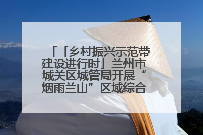 「乡村振兴示范带建设进行时」兰州市城关区城管局开展“烟雨兰山”区域综合整治专项行动