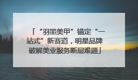 “羽墨美甲”锚定“一站式”新赛道，明星品牌破解美业服务断层难题