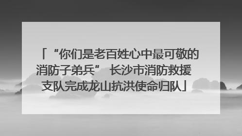 “你们是老百姓心中最可敬的消防子弟兵” 长沙市消防救援支队完成龙山抗洪使命归队