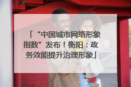 “中国城市网络形象指数”发布！衡阳：政务效能提升治理形象