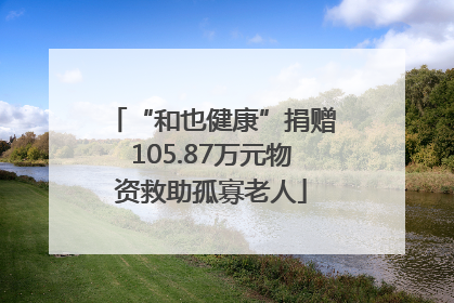 “和也健康”捐赠105.87万元物资救助孤寡老人