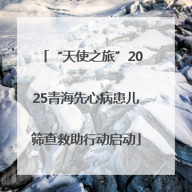 “天使之旅”2025青海先心病患儿筛查救助行动启动
