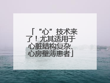 “心”技术来了！尤其适用于心脏结构复杂、心房壁薄患者