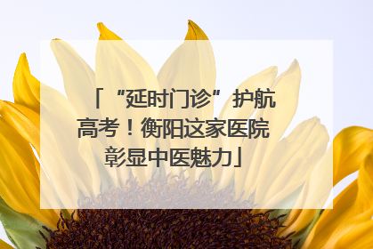 “延时门诊”护航高考！衡阳这家医院彰显中医魅力