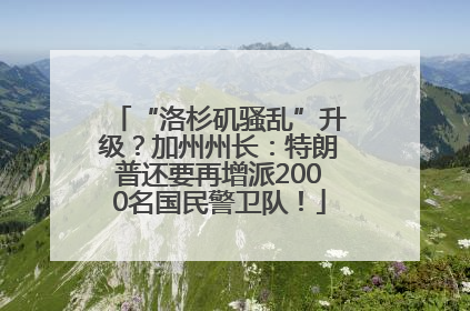 “洛杉矶骚乱”升级？加州州长：特朗普还要再增派2000名国民警卫队！