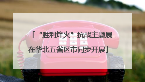 “胜利烽火”抗战主题展在华北五省区市同步开展