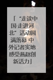 “走读中国·走进河北”活动圆满落幕 中外记者实地感受燕赵创新活力