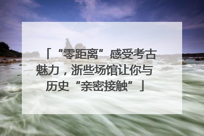 “零距离”感受考古魅力，浙些场馆让你与历史“亲密接触”