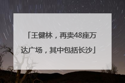 王健林，再卖48座万达广场，其中包括长沙