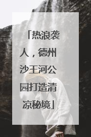 热浪袭人，德州沙王河公园打造清凉秘境