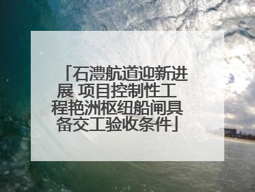 石澧航道迎新进展 项目控制性工程艳洲枢纽船闸具备交工验收条件