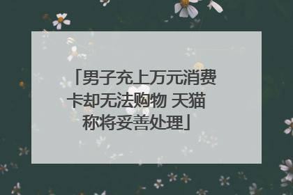 男子充上万元消费卡却无法购物 天猫称将妥善处理