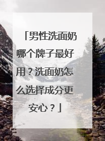 男性洗面奶哪个牌子最好用？洗面奶怎么选择成分更安心？