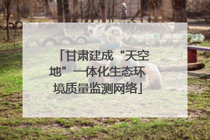 甘肃建成“天空地”一体化生态环境质量监测网络