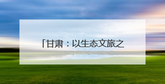 甘肃：以生态文旅之笔 绘乡村振兴画卷