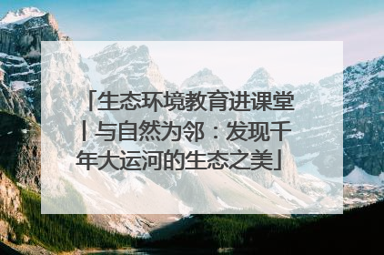生态环境教育进课堂丨与自然为邻：发现千年大运河的生态之美
