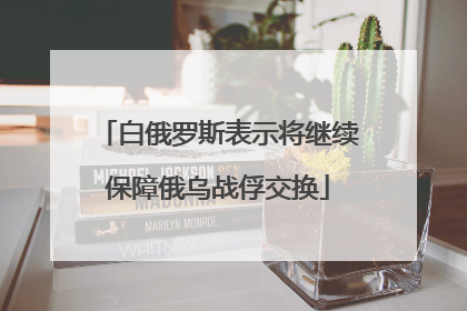 白俄罗斯表示将继续保障俄乌战俘交换