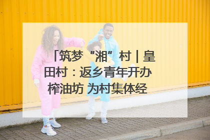 筑梦“湘”村｜皇田村：返乡青年开办榨油坊 为村集体经济“加油”