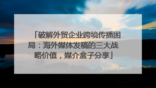 破解外贸企业跨境传播困局：海外媒体发稿的三大战略价值，媒介盒子分享