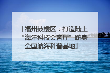 福州鼓楼区：打造陆上“海洋科技会客厅”跻身全国航海科普基地