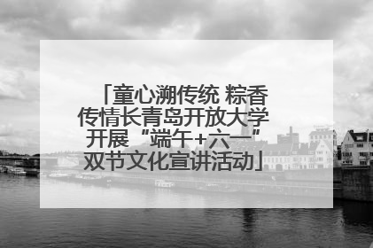 童心溯传统 粽香传情长青岛开放大学开展“端午+六一”双节文化宣讲活动