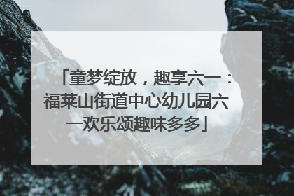 童梦绽放，趣享六一：福莱山街道中心幼儿园六一欢乐颂趣味多多