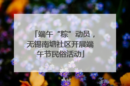 端午“粽”动员，无锡南塘社区开展端午节民俗活动