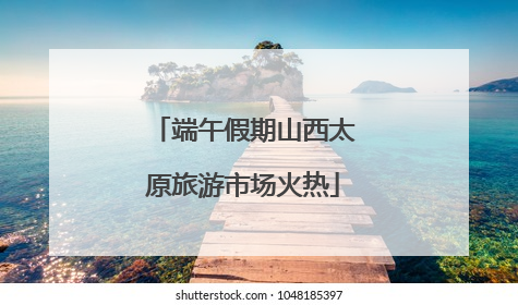 端午假期山西太原旅游市场火热