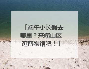 端午小长假去哪里？来崂山区逛博物馆吧！