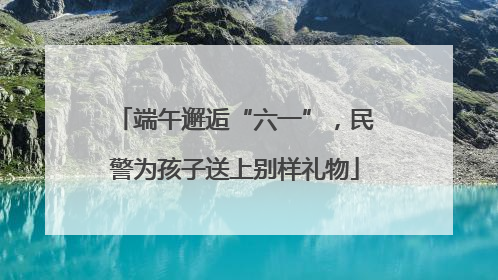 端午邂逅“六一”，民警为孩子送上别样礼物