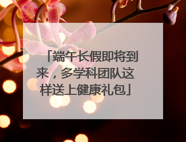 端午长假即将到来，多学科团队这样送上健康礼包