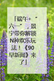 端午+“六一”，景宁带你解锁N种欢乐玩法！《90早新闻》来了