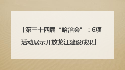 第三十四届“哈洽会”：6项活动展示开放龙江建设成果