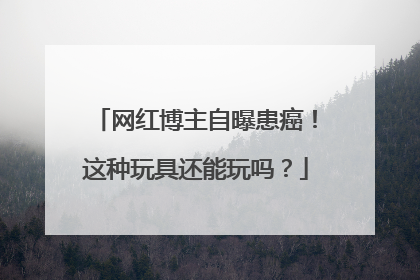 网红博主自曝患癌！这种玩具还能玩吗？