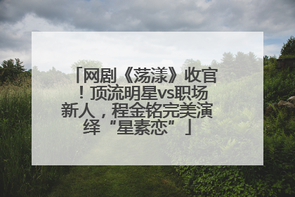 网剧《荡漾》收官！顶流明星vs职场新人，程金铭完美演绎“星素恋”