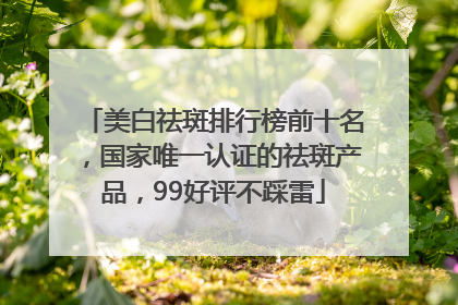 美白祛斑排行榜前十名，国家唯一认证的祛斑产品，99好评不踩雷