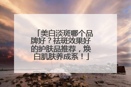 美白淡斑哪个品牌好？祛斑效果好的护肤品推荐，焕白肌肤养成系！