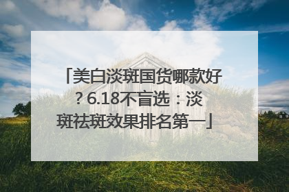 美白淡斑国货哪款好？6.18不盲选：淡斑祛斑效果排名第一