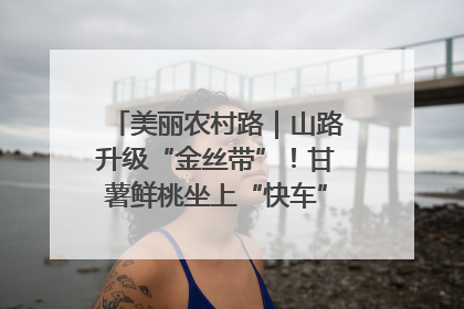 美丽农村路｜山路升级“金丝带”！甘薯鲜桃坐上“快车”，开去大市场