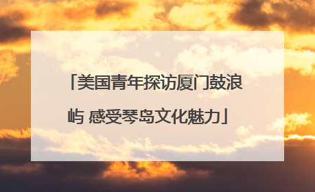 美国青年探访厦门鼓浪屿 感受琴岛文化魅力