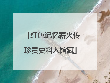 红色记忆薪火传 珍贵史料入馆藏