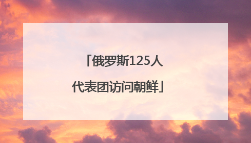 俄罗斯125人代表团访问朝鲜