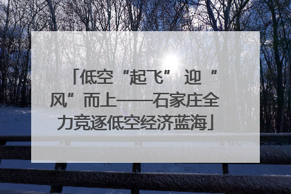 低空“起飞” 迎“风”而上——石家庄全力竞逐低空经济蓝海