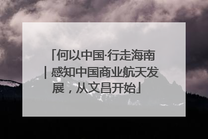 何以中国·行走海南｜感知中国商业航天发展，从文昌开始