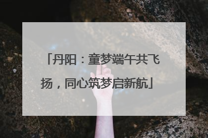 丹阳：童梦端午共飞扬，同心筑梦启新航