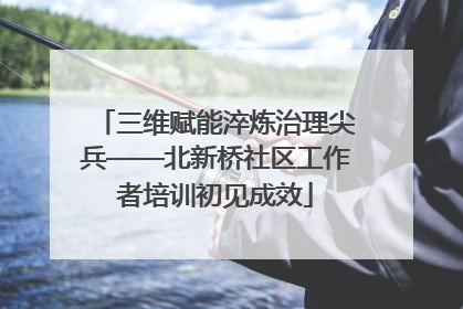三维赋能淬炼治理尖兵——北新桥社区工作者培训初见成效