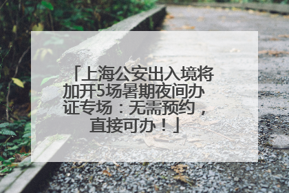 上海公安出入境将加开5场暑期夜间办证专场：无需预约，直接可办！