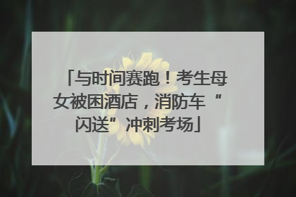 与时间赛跑！考生母女被困酒店，消防车“闪送”冲刺考场
