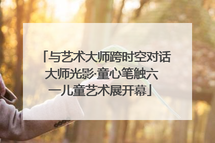 与艺术大师跨时空对话 大师光影·童心笔触六一儿童艺术展开幕